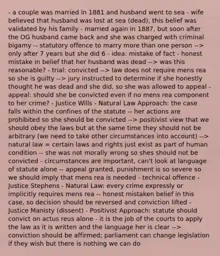 - a couple was married in 1881 and husband went to sea - wife believed that husband was lost at sea (dead), this belief was validated by his family - married again in 1887, but soon after the OG husband came back and she was charged with criminal bigamy -- statutory offence to marry more than one person --> only after 7 years but she did 6 - idea: mistake of fact - honest mistake in belief that her husband was dead --> was this reasonable? - trial: convicted --> law does not require mens rea so she is guilty --> jury instructed to determine if she honestly thought he was dead and she did, so she was allowed to appeal - appeal: should she be convicted even if no mens rea component to her crime? - Justice Wills - Natural Law Approach: the case falls within the confines of the statute -- her actions are prohibited so she should be convicted --> positivist view that we should obey the laws but at the same time they should not be arbitrary (we need to take other circumstances into account) --> natural law = certain laws and rights just exist as part of human condition -- she was not morally wrong so shes should not be convicted - circumstances are important, can't look at language of statute alone -- appeal granted, punishment is so severe so we should imply that mens rea is needed - technical offence - Justice Stephens - Natural Law: every crime expressly or implicitly requires mens rea -- honest mistaken belief in this case, so decision should be reversed and conviction lifted - Justice Manisty (dissent) - Positivist Approach: statute should convict on actus reus alone - it is the job of the courts to apply the law as it is written and the language her is clear --> conviction should be affirmed; parliament can change legislation if they wish but there is nothing we can do