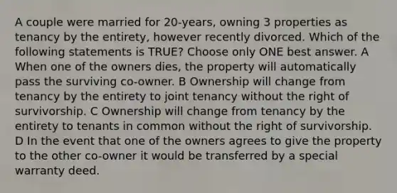 A couple were married for 20-years, owning 3 properties as tenancy by the entirety, however recently divorced. Which of the following statements is TRUE? Choose only ONE best answer. A When one of the owners dies, the property will automatically pass the surviving co-owner. B Ownership will change from tenancy by the entirety to joint tenancy without the right of survivorship. C Ownership will change from tenancy by the entirety to tenants in common without the right of survivorship. D In the event that one of the owners agrees to give the property to the other co-owner it would be transferred by a special warranty deed.