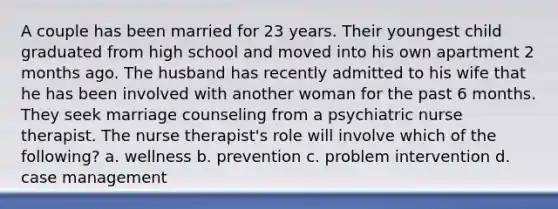 A couple has been married for 23 years. Their youngest child graduated from high school and moved into his own apartment 2 months ago. The husband has recently admitted to his wife that he has been involved with another woman for the past 6 months. They seek marriage counseling from a psychiatric nurse therapist. The nurse therapist's role will involve which of the following? a. wellness b. prevention c. problem intervention d. case management