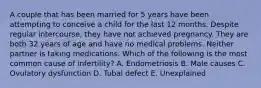 A couple that has been married for 5 years have been attempting to conceive a child for the last 12 months. Despite regular intercourse, they have not achieved pregnancy. They are both 32 years of age and have no medical problems. Neither partner is taking medications. Which of the following is the most common cause of infertility? A. Endometriosis B. Male causes C. Ovulatory dysfunction D. Tubal defect E. Unexplained