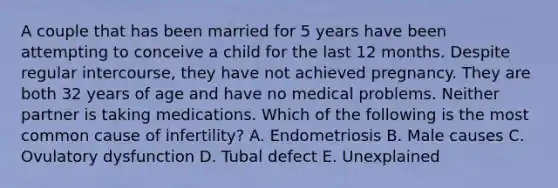 A couple that has been married for 5 years have been attempting to conceive a child for the last 12 months. Despite regular intercourse, they have not achieved pregnancy. They are both 32 years of age and have no medical problems. Neither partner is taking medications. Which of the following is the most common cause of infertility? A. Endometriosis B. Male causes C. Ovulatory dysfunction D. Tubal defect E. Unexplained