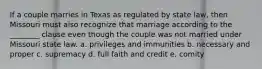 If a couple marries in Texas as regulated by state law, then Missouri must also recognize that marriage according to the ________ clause even though the couple was not married under Missouri state law. a. privileges and immunities b. necessary and proper c. supremacy d. full faith and credit e. comity