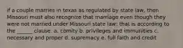 if a couple marries in texas as regulated by state law, then Missouri must also recognize that marriage even though they were not married under Missouri state law; that is according to the ______ clause. a. comity b. privileges and immunities c. necessary and proper d. supremacy e. full faith and credit