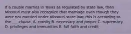 If a couple marries in Texas as regulated by state law, then Missouri must also recognize that marriage even though they were not married under Missouri state law; this is according to the ___ clause. A. comity B. necessary and proper C. supremacy D. privileges and immunities E. full faith and credit