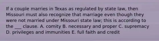 If a couple marries in Texas as regulated by state law, then Missouri must also recognize that marriage even though they were not married under Missouri state law; this is according to the ___ clause. A. comity B. necessary and proper C. supremacy D. privileges and immunities E. full faith and credit