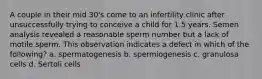 A couple in their mid 30's come to an infertility clinic after unsuccessfully trying to conceive a child for 1.5 years. Semen analysis revealed a reasonable sperm number but a lack of motile sperm. This observation indicates a defect in which of the following? a. spermatogenesis b. spermiogenesis c. granulosa cells d. Sertoli cells