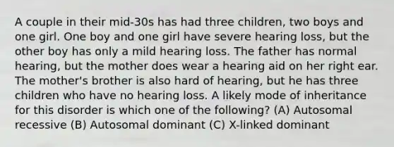 A couple in their mid-30s has had three children, two boys and one girl. One boy and one girl have severe hearing loss, but the other boy has only a mild hearing loss. The father has normal hearing, but the mother does wear a hearing aid on her right ear. The mother's brother is also hard of hearing, but he has three children who have no hearing loss. A likely mode of inheritance for this disorder is which one of the following? (A) Autosomal recessive (B) Autosomal dominant (C) X-linked dominant