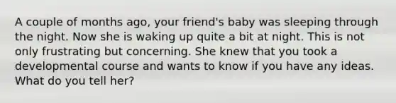 A couple of months ago, your friend's baby was sleeping through the night. Now she is waking up quite a bit at night. This is not only frustrating but concerning. She knew that you took a developmental course and wants to know if you have any ideas. What do you tell her?