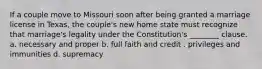 If a couple move to Missouri soon after being granted a marriage license in Texas, the couple's new home state must recognize that marriage's legality under the Constitution's ________ clause. a. necessary and proper b. full faith and credit . privileges and immunities d. supremacy