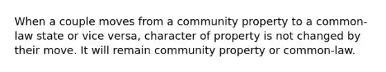 When a couple moves from a community property to a common-law state or vice versa, character of property is not changed by their move. It will remain community property or common-law.