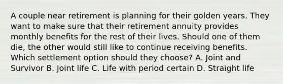 A couple near retirement is planning for their golden years. They want to make sure that their retirement annuity provides monthly benefits for the rest of their lives. Should one of them die, the other would still like to continue receiving benefits. Which settlement option should they choose? A. Joint and Survivor B. Joint life C. Life with period certain D. Straight life