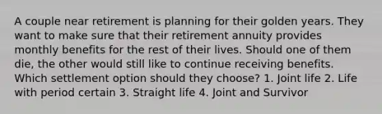 A couple near retirement is planning for their golden years. They want to make sure that their retirement annuity provides monthly benefits for the rest of their lives. Should one of them die, the other would still like to continue receiving benefits. Which settlement option should they choose? 1. Joint life 2. Life with period certain 3. Straight life 4. Joint and Survivor