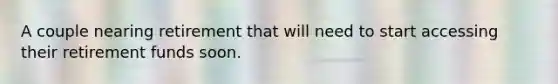 A couple nearing retirement that will need to start accessing their retirement funds soon.