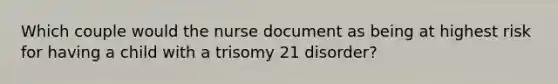 Which couple would the nurse document as being at highest risk for having a child with a trisomy 21 disorder?