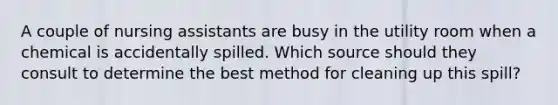 A couple of nursing assistants are busy in the utility room when a chemical is accidentally spilled. Which source should they consult to determine the best method for cleaning up this spill?