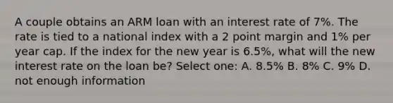 A couple obtains an ARM loan with an interest rate of 7%. The rate is tied to a national index with a 2 point margin and 1% per year cap. If the index for the new year is 6.5%, what will the new interest rate on the loan be? Select one: A. 8.5% B. 8% C. 9% D. not enough information