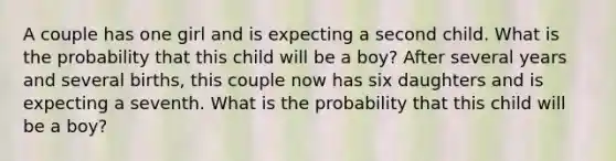 A couple has one girl and is expecting a second child. What is the probability that this child will be a boy? After several years and several births, this couple now has six daughters and is expecting a seventh. What is the probability that this child will be a boy?