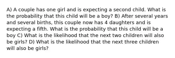 A) A couple has one girl and is expecting a second child. What is the probability that this child will be a boy? B) After several years and several births, this couple now has 4 daughters and is expecting a fifth. What is the probability that this child will be a boy C) What is the likelihood that the next two children will also be girls? D) What is the likelihood that the next three children will also be girls?