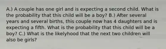 A.) A couple has one girl and is expecting a second child. What is the probability that this child will be a boy? B.) After several years and several births, this couple now has 4 daughters and is expecting a fifth. What is the probability that this child will be a boy? C.) What is the likelyhood that the next two children will also be girls?