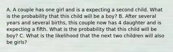 A. A couple has one girl and is a expecting a second child. What is the probability that this child will be a boy? B. After several years and several births, this couple now has 4 daughter and is expecting a fifth. What is the probability that this child will be boy? C. What is the likelihood that the next two children will also be girls?