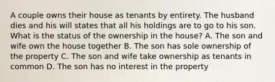 A couple owns their house as tenants by entirety. The husband dies and his will states that all his holdings are to go to his son. What is the status of the ownership in the house? A. The son and wife own the house together B. The son has sole ownership of the property C. The son and wife take ownership as tenants in common D. The son has no interest in the property