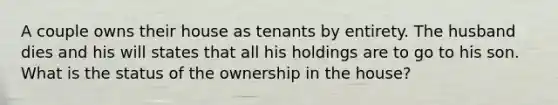 A couple owns their house as tenants by entirety. The husband dies and his will states that all his holdings are to go to his son. What is the status of the ownership in the house?