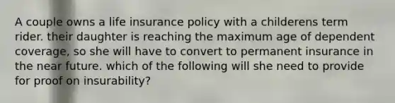 A couple owns a life insurance policy with a childerens term rider. their daughter is reaching the maximum age of dependent coverage, so she will have to convert to permanent insurance in <a href='https://www.questionai.com/knowledge/k3kaQH73w3-the-near-future' class='anchor-knowledge'>the near future</a>. which of the following will she need to provide for proof on insurability?