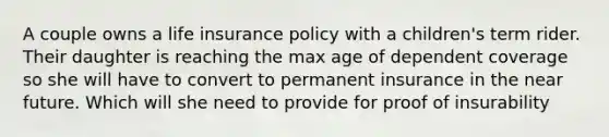 A couple owns a life insurance policy with a children's term rider. Their daughter is reaching the max age of dependent coverage so she will have to convert to permanent insurance in the near future. Which will she need to provide for proof of insurability