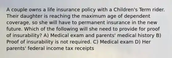 A couple owns a life insurance policy with a Children's Term rider. Their daughter is reaching the maximum age of dependent coverage, so she will have to permanent insurance in the new future. Which of the following will she need to provide for proof of insurability? A) Medical exam and parents' medical history B) Proof of insurability is not required. C) Medical exam D) Her parents' federal income tax receipts