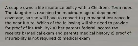 A couple owns a life insurance policy with a Children's Term rider. The daughter is reaching the maximum age of dependent coverage, so she will have to convert to permanent insurance in the near future. Which of the following will she need to provide for proof of insurability? a) her parents federal income tax receipts b) Medical exam and parents medical history c) proof of insurability is not required d) medical exam