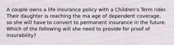 A couple owns a life insurance policy with a Children's Term rider. Their daughter is reaching the ma age of dependent coverage, so she will have to convert to permanent insurance in the future. Which of the following will she need to provide for proof of insurability?