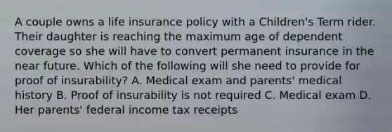 A couple owns a life insurance policy with a Children's Term rider. Their daughter is reaching the maximum age of dependent coverage so she will have to convert permanent insurance in the near future. Which of the following will she need to provide for proof of insurability? A. Medical exam and parents' medical history B. Proof of insurability is not required C. Medical exam D. Her parents' federal income tax receipts