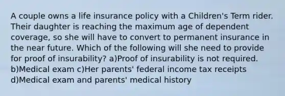 A couple owns a life insurance policy with a Children's Term rider. Their daughter is reaching the maximum age of dependent coverage, so she will have to convert to permanent insurance in <a href='https://www.questionai.com/knowledge/k3kaQH73w3-the-near-future' class='anchor-knowledge'>the near future</a>. Which of the following will she need to provide for proof of insurability? a)Proof of insurability is not required. b)Medical exam c)Her parents' federal income tax receipts d)Medical exam and parents' medical history