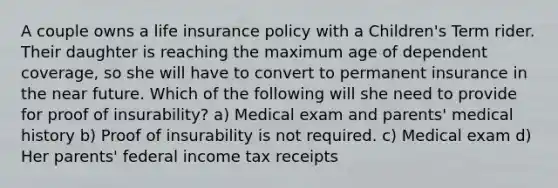 A couple owns a life insurance policy with a Children's Term rider. Their daughter is reaching the maximum age of dependent coverage, so she will have to convert to permanent insurance in the near future. Which of the following will she need to provide for proof of insurability? a) Medical exam and parents' medical history b) Proof of insurability is not required. c) Medical exam d) Her parents' federal income tax receipts