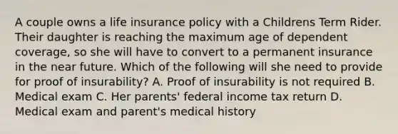 A couple owns a life insurance policy with a Childrens Term Rider. Their daughter is reaching the maximum age of dependent coverage, so she will have to convert to a permanent insurance in the near future. Which of the following will she need to provide for proof of insurability? A. Proof of insurability is not required B. Medical exam C. Her parents' federal income tax return D. Medical exam and parent's medical history