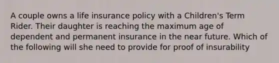 A couple owns a life insurance policy with a Children's Term Rider. Their daughter is reaching the maximum age of dependent and permanent insurance in the near future. Which of the following will she need to provide for proof of insurability