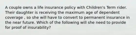 A couple owns a life insurance policy with Children's Term rider. Their daughter is receiving the maximum age of dependent coverage , so she will have to convert to permanent insurance in the near future. Which of the following will she need to provide for proof of insurability?