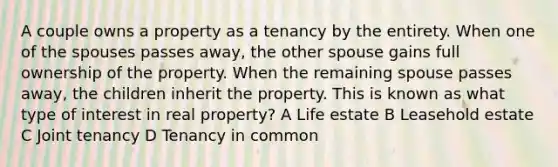 A couple owns a property as a tenancy by the entirety. When one of the spouses passes away, the other spouse gains full ownership of the property. When the remaining spouse passes away, the children inherit the property. This is known as what type of interest in real property? A Life estate B Leasehold estate C Joint tenancy D Tenancy in common