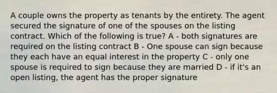 A couple owns the property as tenants by the entirety. The agent secured the signature of one of the spouses on the listing contract. Which of the following is true? A - both signatures are required on the listing contract B - One spouse can sign because they each have an equal interest in the property C - only one spouse is required to sign because they are married D - if it's an open listing, the agent has the proper signature