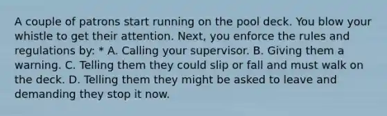 A couple of patrons start running on the pool deck. You blow your whistle to get their attention. Next, you enforce the rules and regulations by: * A. Calling your supervisor. B. Giving them a warning. C. Telling them they could slip or fall and must walk on the deck. D. Telling them they might be asked to leave and demanding they stop it now.