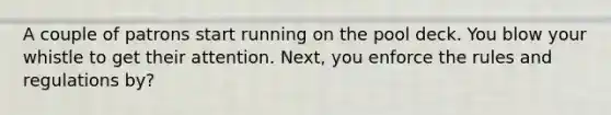 A couple of patrons start running on the pool deck. You blow your whistle to get their attention. Next, you enforce the rules and regulations by?