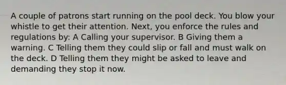 A couple of patrons start running on the pool deck. You blow your whistle to get their attention. Next, you enforce the rules and regulations by: A Calling your supervisor. B Giving them a warning. C Telling them they could slip or fall and must walk on the deck. D Telling them they might be asked to leave and demanding they stop it now.