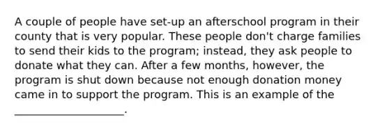 A couple of people have set-up an afterschool program in their county that is very popular. These people don't charge families to send their kids to the program; instead, they ask people to donate what they can. After a few months, however, the program is shut down because not enough donation money came in to support the program. This is an example of the ____________________.