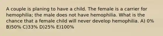 A couple is planing to have a child. The female is a carrier for hemophilia; the male does not have hemophilia. What is the chance that a female child will never develop hemophilia. A) 0% B)50% C)33% D)25% E)100%