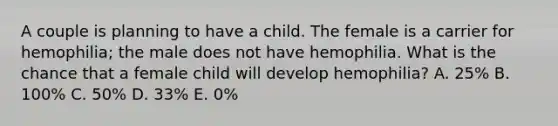 A couple is planning to have a child. The female is a carrier for hemophilia; the male does not have hemophilia. What is the chance that a female child will develop hemophilia? A. 25% B. 100% C. 50% D. 33% E. 0%