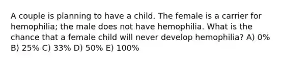 A couple is planning to have a child. The female is a carrier for hemophilia; the male does not have hemophilia. What is the chance that a female child will never develop hemophilia? A) 0% B) 25% C) 33% D) 50% E) 100%