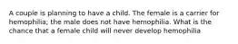 A couple is planning to have a child. The female is a carrier for hemophilia; the male does not have hemophilia. What is the chance that a female child will never develop hemophilia