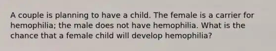 A couple is planning to have a child. The female is a carrier for hemophilia; the male does not have hemophilia. What is the chance that a female child will develop hemophilia?