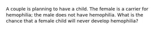 A couple is planning to have a child. The female is a carrier for hemophilia; the male does not have hemophilia. What is the chance that a female child will never develop hemophilia?