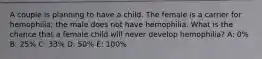 A couple is planning to have a child. The female is a carrier for hemophilia; the male does not have hemophilia. What is the chance that a female child will never develop hemophilia? A: 0% B: 25% C: 33% D: 50% E: 100%